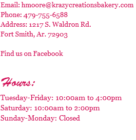 Email: hmoore@krazycreationsbakery.com Phone: 479-755-6588 Address: 1217 S. Waldron Rd. Fort Smith, Ar. 72903 Find us on Facebook Hours: Tuesday-Friday: 10:00am to 4:00pm Saturday: 10:00am to 2:00pm Sunday-Monday: Closed 