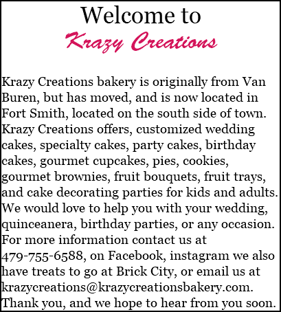 Welcome to Krazy Creations Krazy Creations bakery is originally from Van Buren, but has moved, and is now located in Fort Smith, located on the south side of town. Krazy Creations offers, customized wedding cakes, specialty cakes, party cakes, birthday cakes, gourmet cupcakes, pies, cookies, gourmet brownies, fruit bouquets, fruit trays, and cake decorating parties for kids and adults. We would love to help you with your wedding, quinceanera, birthday parties, or any occasion. For more information contact us at 479-755-6588, on Facebook, instagram we also have treats to go at Brick City, or email us at krazycreations@krazycreationsbakery.com. Thank you, and we hope to hear from you soon.