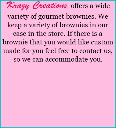 Krazy Creations offers a wide variety of gourmet brownies. We keep a variety of brownies in our case in the store. If there is a brownie that you would like custom made for you feel free to contact us, so we can accommodate you. 
